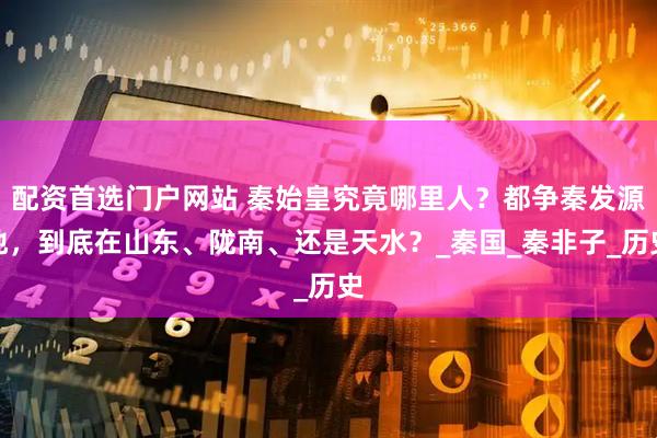 配资首选门户网站 秦始皇究竟哪里人？都争秦发源地，到底在山东、陇南、还是天水？_秦国_秦非子_历史