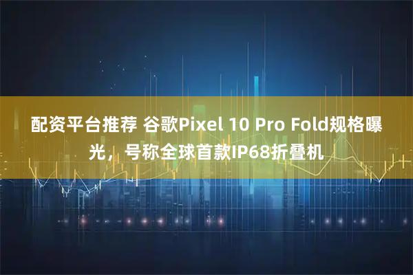 配资平台推荐 谷歌Pixel 10 Pro Fold规格曝光，号称全球首款IP68折叠机