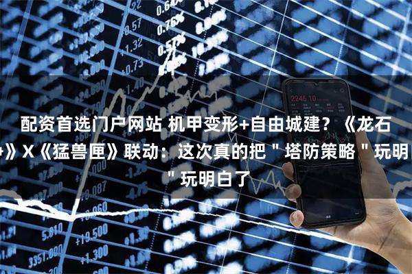 配资首选门户网站 机甲变形+自由城建？《龙石战争》X《猛兽匣》联动：这次真的把＂塔防策略＂玩明白了