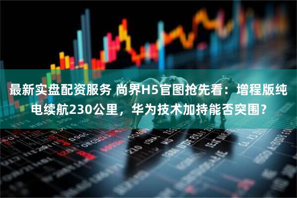 最新实盘配资服务 尚界H5官图抢先看：增程版纯电续航230公里，华为技术加持能否突围？