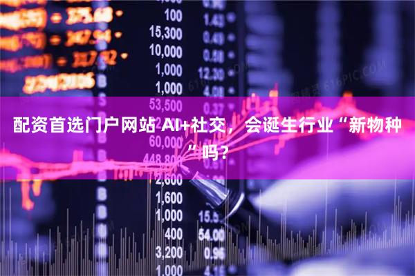 配资首选门户网站 AI+社交，会诞生行业“新物种”吗？