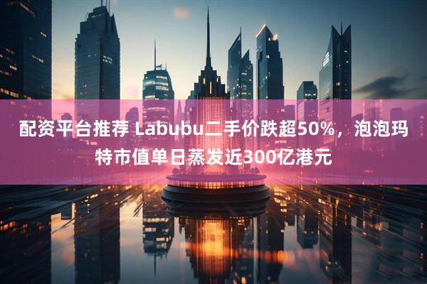 配资平台推荐 Labubu二手价跌超50%，泡泡玛特市值单日蒸发近300亿港元