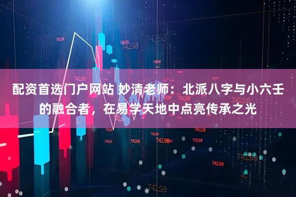 配资首选门户网站 妙清老师：北派八字与小六壬的融合者，在易学天地中点亮传承之光