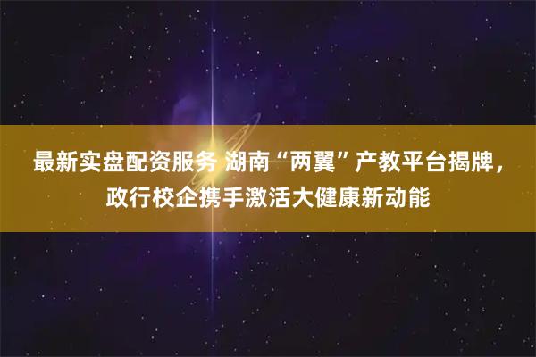 最新实盘配资服务 湖南“两翼”产教平台揭牌，政行校企携手激活大健康新动能