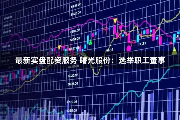 最新实盘配资服务 曙光股份：选举职工董事