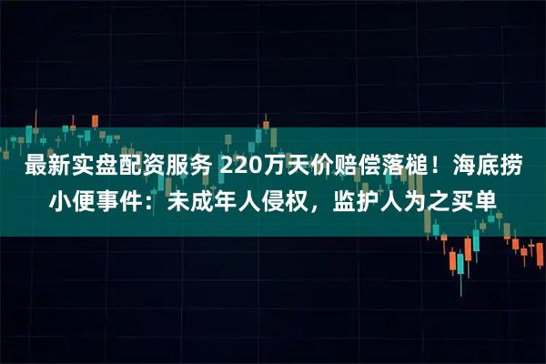 最新实盘配资服务 220万天价赔偿落槌！海底捞小便事件：未成年人侵权，监护人为之买单