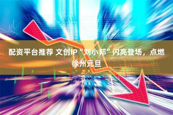 配资平台推荐 文创IP“刘小邦”闪亮登场，点燃徐州元旦